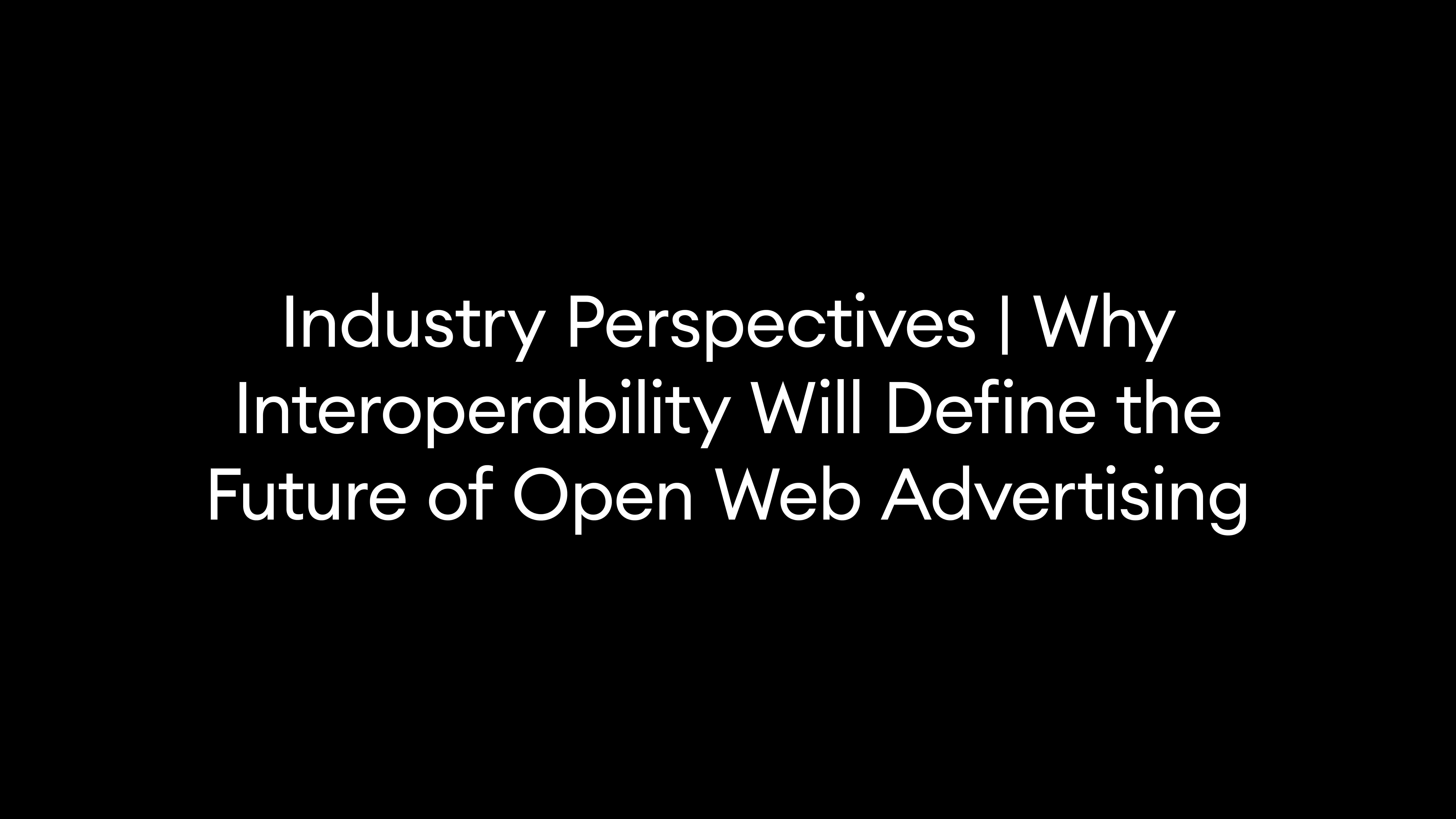 Industry Perspectives | Why Interoperability Will Define the Future of Open Web Advertising